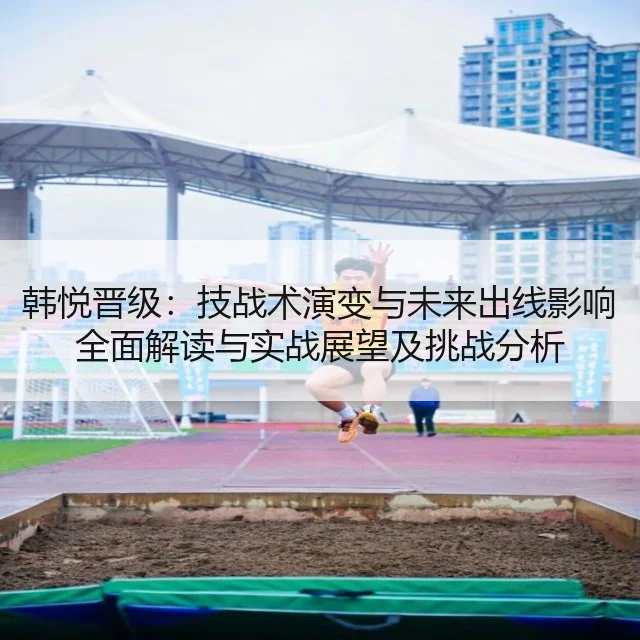 韩悦晋级：技战术演变与未来出线影响全面解读与实战展望及挑战分析
